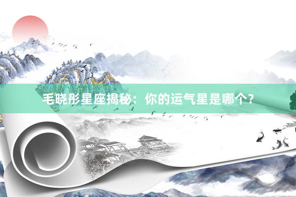 毛晓彤星座揭秘：你的运气星是哪个？