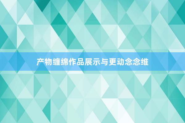 产物缠绵作品展示与更动念念维